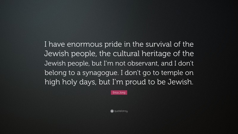 Erica Jong Quote: “I have enormous pride in the survival of the Jewish people, the cultural heritage of the Jewish people, but I’m not observant, and I don’t belong to a synagogue. I don’t go to temple on high holy days, but I’m proud to be Jewish.”