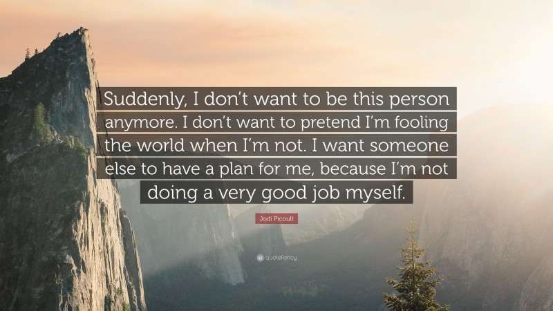 Jodi Picoult Quote: “Suddenly, I don’t want to be this person anymore. I don’t want to pretend I’m fooling the world when I’m not. I want someone else to have a plan for me, because I’m not doing a very good job myself.”