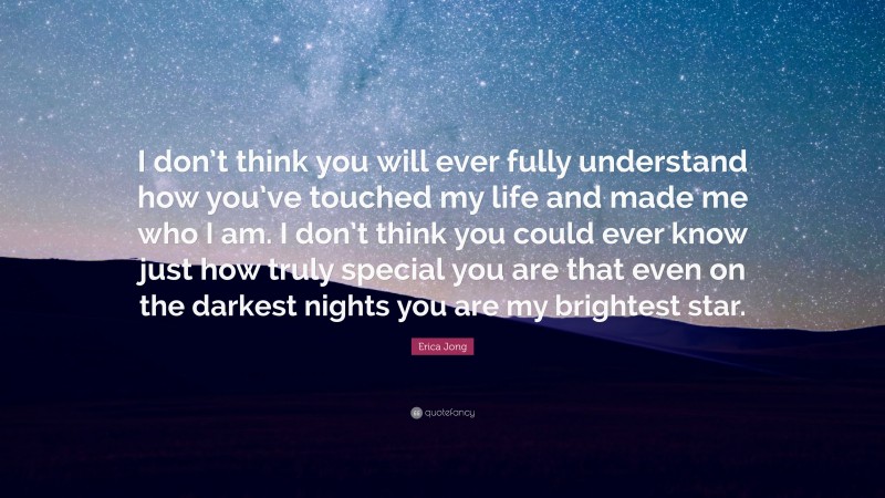 Erica Jong Quote: “I don’t think you will ever fully understand how you’ve touched my life and made me who I am. I don’t think you could ever know just how truly special you are that even on the darkest nights you are my brightest star.”