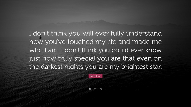 Erica Jong Quote: “I don’t think you will ever fully understand how you’ve touched my life and made me who I am. I don’t think you could ever know just how truly special you are that even on the darkest nights you are my brightest star.”