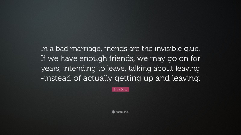 Erica Jong Quote: “In a bad marriage, friends are the invisible glue. If we have enough friends, we may go on for years, intending to leave, talking about leaving -instead of actually getting up and leaving.”