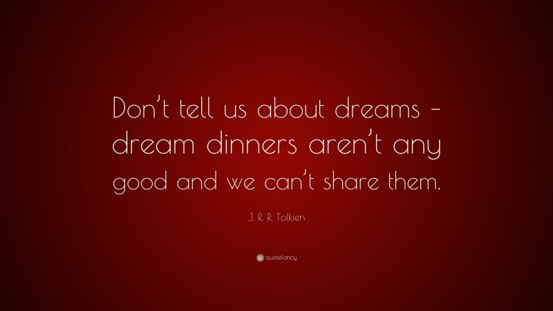 J. R. R. Tolkien Quote: “Don’t tell us about dreams – dream dinners aren’t any good and we can’t share them.”