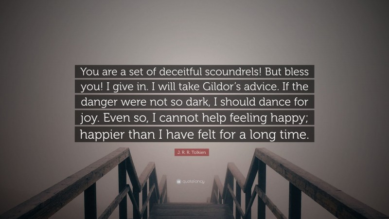 J. R. R. Tolkien Quote: “You are a set of deceitful scoundrels! But bless you! I give in. I will take Gildor’s advice. If the danger were not so dark, I should dance for joy. Even so, I cannot help feeling happy; happier than I have felt for a long time.”