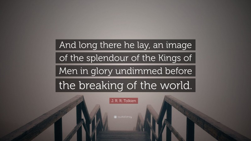 J. R. R. Tolkien Quote: “And long there he lay, an image of the splendour of the Kings of Men in glory undimmed before the breaking of the world.”