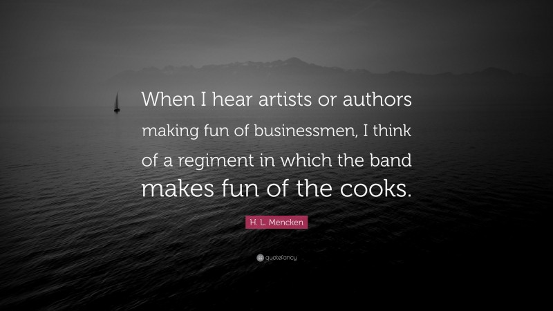 H. L. Mencken Quote: “When I hear artists or authors making fun of businessmen, I think of a regiment in which the band makes fun of the cooks.”