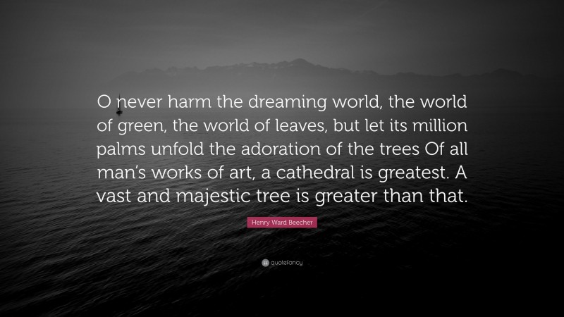 Henry Ward Beecher Quote: “O never harm the dreaming world, the world of green, the world of leaves, but let its million palms unfold the adoration of the trees Of all man’s works of art, a cathedral is greatest. A vast and majestic tree is greater than that.”