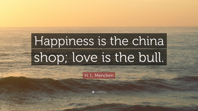 H. L. Mencken Quote: “Happiness is the china shop; love is the bull.”