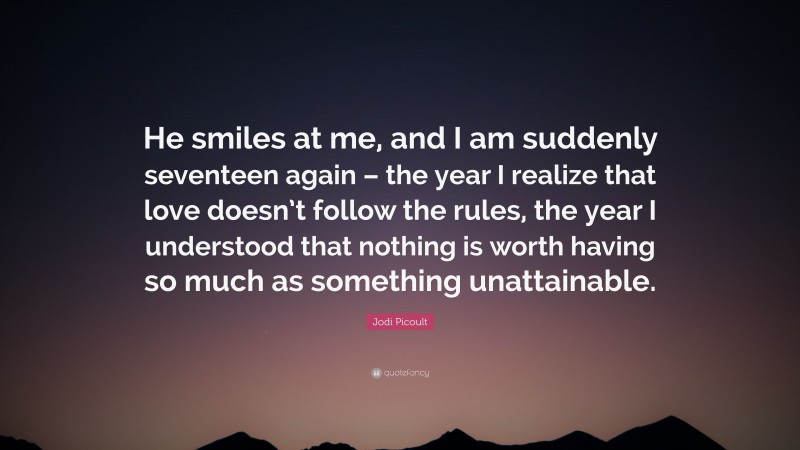 Jodi Picoult Quote: “He smiles at me, and I am suddenly seventeen again – the year I realize that love doesn’t follow the rules, the year I understood that nothing is worth having so much as something unattainable.”