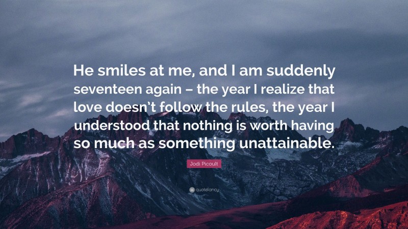 Jodi Picoult Quote: “He smiles at me, and I am suddenly seventeen again – the year I realize that love doesn’t follow the rules, the year I understood that nothing is worth having so much as something unattainable.”