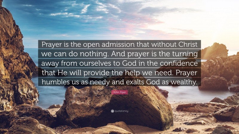 John Piper Quote: “Prayer is the open admission that without Christ we can do nothing. And prayer is the turning away from ourselves to God in the confidence that He will provide the help we need. Prayer humbles us as needy and exalts God as wealthy.”