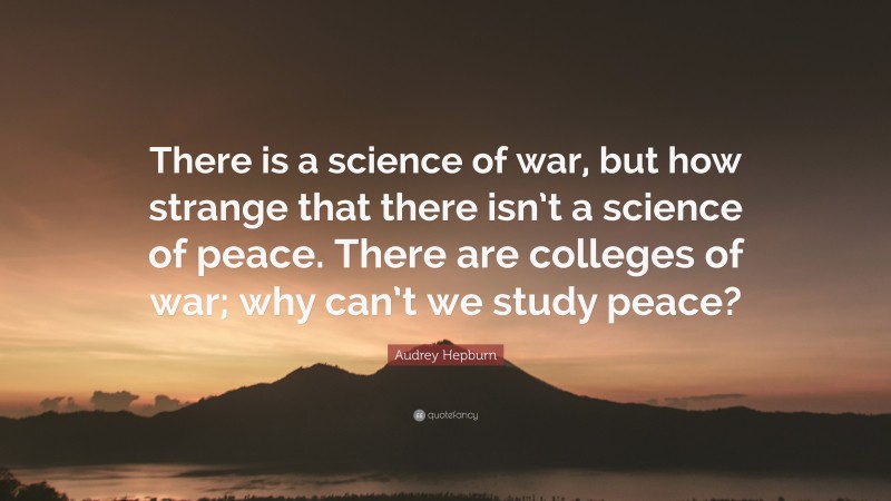 Audrey Hepburn Quote: “There is a science of war, but how strange that there isn’t a science of peace. There are colleges of war; why can’t we study peace?”