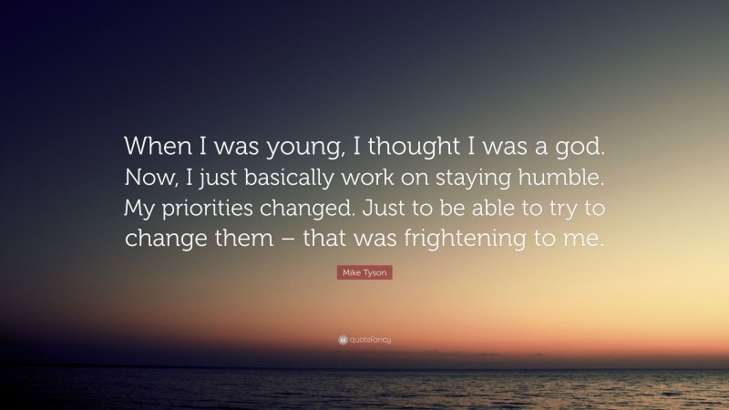Mike Tyson Quote: “When I was young, I thought I was a god. Now, I just basically work on staying humble. My priorities changed. Just to be able to try to change them – that was frightening to me.”