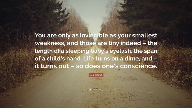 Jodi Picoult Quote: “You are only as invincible as your smallest weakness, and those are tiny indeed – the length of a sleeping baby’s eyelash, the span of a child’s hand. Life turns on a dime, and – it turns out – so does one’s conscience.”