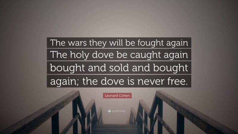 Leonard Cohen Quote: “The wars they will be fought again The holy dove be caught again bought and sold and bought again; the dove is never free.”