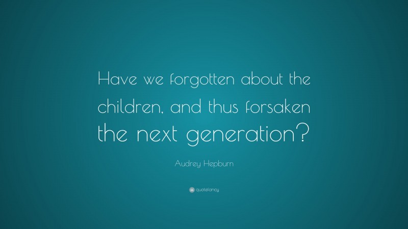 Audrey Hepburn Quote: “Have we forgotten about the children, and thus forsaken the next generation?”