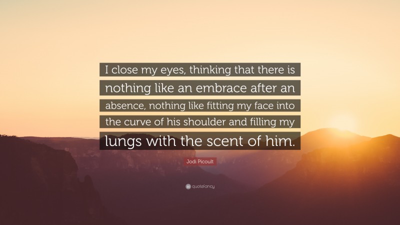 Jodi Picoult Quote: “I close my eyes, thinking that there is nothing like an embrace after an absence, nothing like fitting my face into the curve of his shoulder and filling my lungs with the scent of him.”