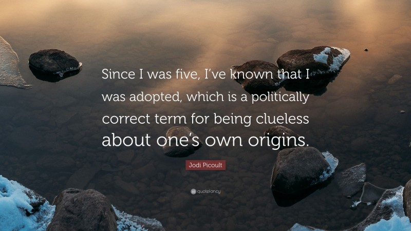 Jodi Picoult Quote: “Since I was five, I’ve known that I was adopted, which is a politically correct term for being clueless about one’s own origins.”
