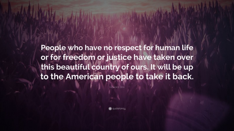 Howard Zinn Quote: “People who have no respect for human life or for freedom or justice have taken over this beautiful country of ours. It will be up to the American people to take it back.”