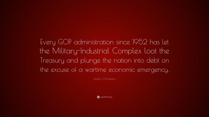 Hunter S. Thompson Quote: “Every GOP administration since 1952 has let the Military-Industrial Complex loot the Treasury and plunge the nation into debt on the excuse of a wartime economic emergency.”