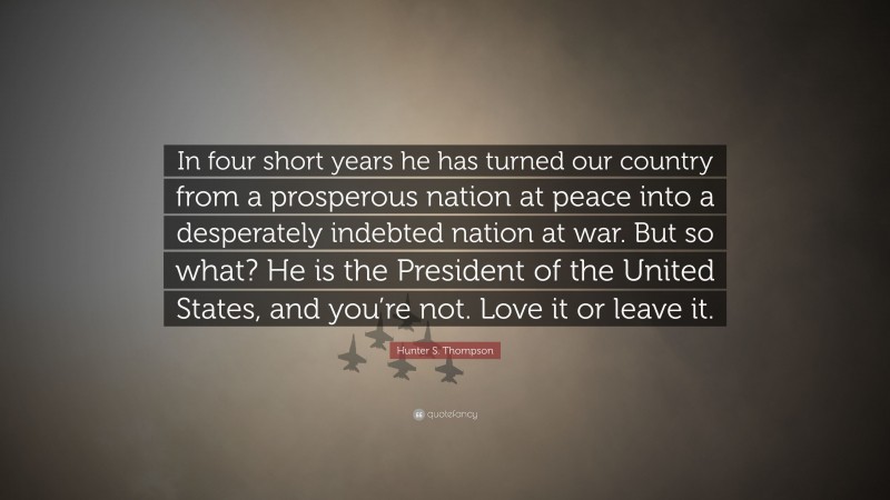 Hunter S. Thompson Quote: “In four short years he has turned our country from a prosperous nation at peace into a desperately indebted nation at war. But so what? He is the President of the United States, and you’re not. Love it or leave it.”