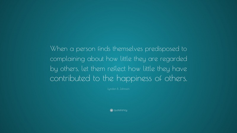 Lyndon B. Johnson Quote: “When a person finds themselves predisposed to complaining about how little they are regarded by others, let them reflect how little they have contributed to the happiness of others.”