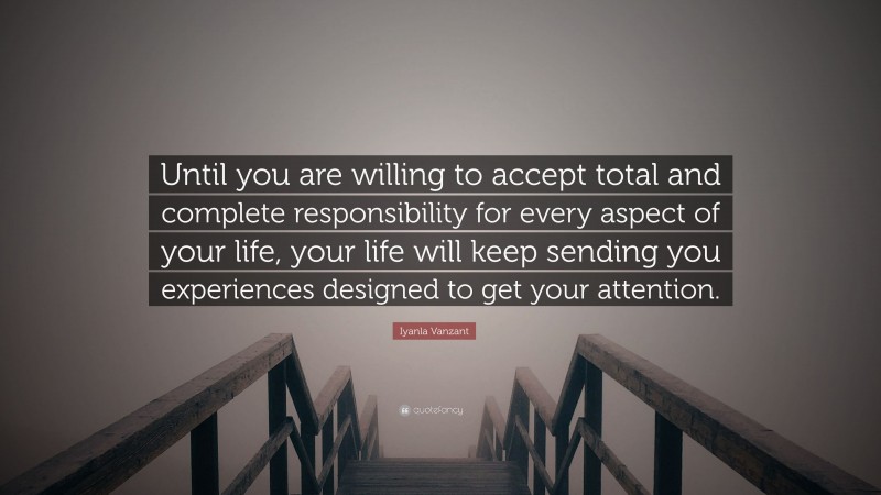 Iyanla Vanzant Quote: “Until you are willing to accept total and complete responsibility for every aspect of your life, your life will keep sending you experiences designed to get your attention.”