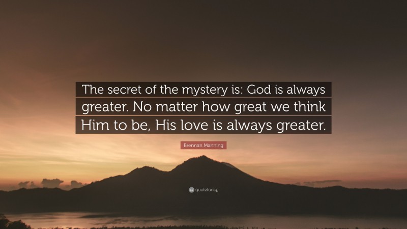Brennan Manning Quote: “The secret of the mystery is: God is always greater. No matter how great we think Him to be, His love is always greater.”