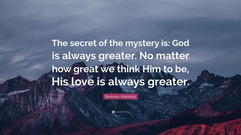 Brennan Manning Quote: “The secret of the mystery is: God is always greater. No matter how great we think Him to be, His love is always greater.”