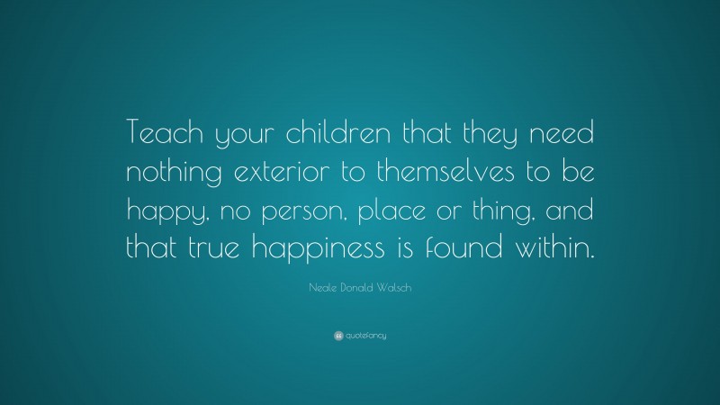 Neale Donald Walsch Quote: “Teach your children that they need nothing exterior to themselves to be happy, no person, place or thing, and that true happiness is found within.”
