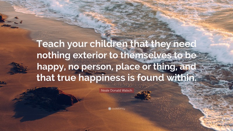 Neale Donald Walsch Quote: “Teach your children that they need nothing exterior to themselves to be happy, no person, place or thing, and that true happiness is found within.”