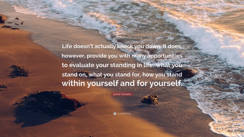 Iyanla Vanzant Quote: “Life doesn’t actually knock you down. It does, however, provide you with many opportunities to evaluate your standing in life: what you stand on, what you stand for, how you stand within yourself and for yourself.”