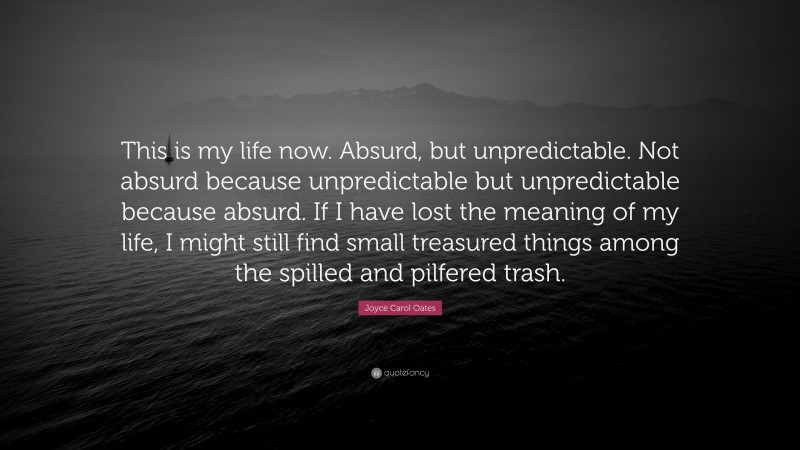 Joyce Carol Oates Quote: “This is my life now. Absurd, but unpredictable. Not absurd because unpredictable but unpredictable because absurd. If I have lost the meaning of my life, I might still find small treasured things among the spilled and pilfered trash.”