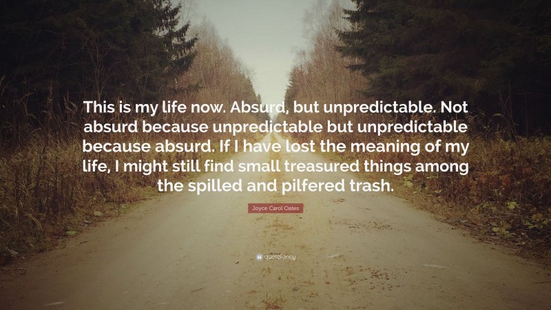 Joyce Carol Oates Quote: “This is my life now. Absurd, but unpredictable. Not absurd because unpredictable but unpredictable because absurd. If I have lost the meaning of my life, I might still find small treasured things among the spilled and pilfered trash.”