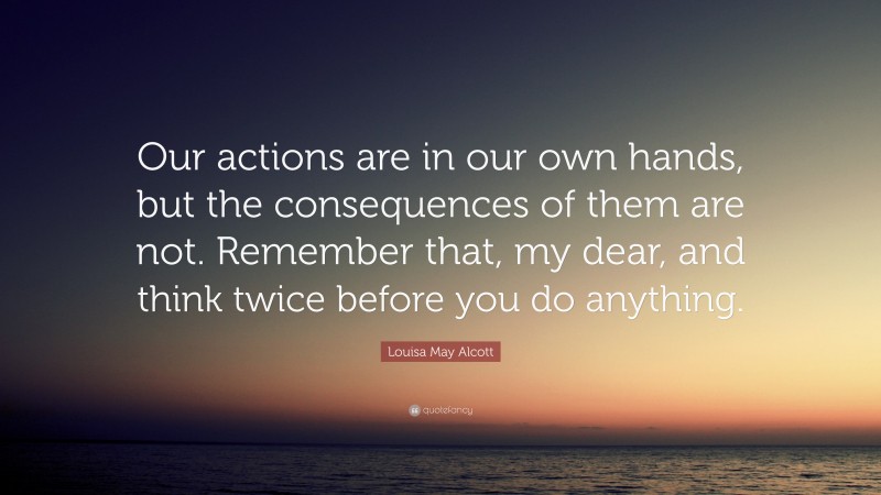 Louisa May Alcott Quote: “Our actions are in our own hands, but the consequences of them are not. Remember that, my dear, and think twice before you do anything.”