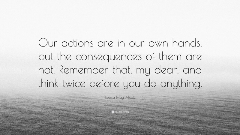 Louisa May Alcott Quote: “Our actions are in our own hands, but the consequences of them are not. Remember that, my dear, and think twice before you do anything.”