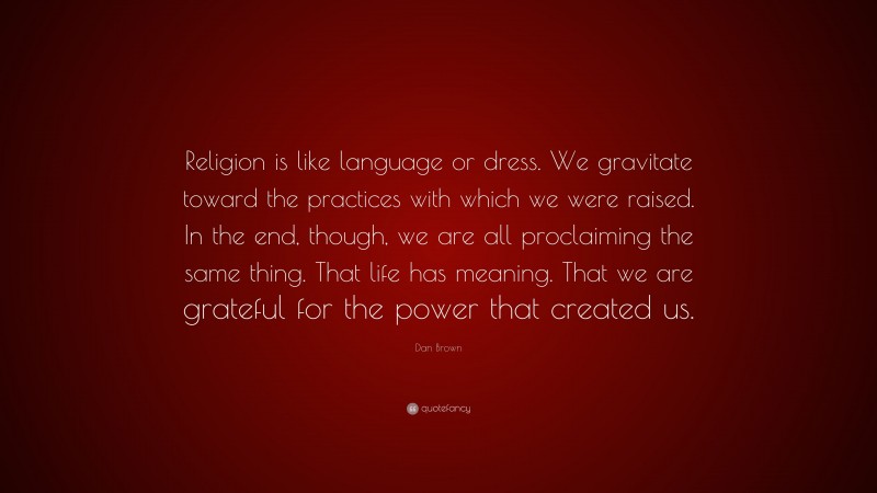 Dan Brown Quote: “Religion is like language or dress. We gravitate toward the practices with which we were raised. In the end, though, we are all proclaiming the same thing. That life has meaning. That we are grateful for the power that created us.”