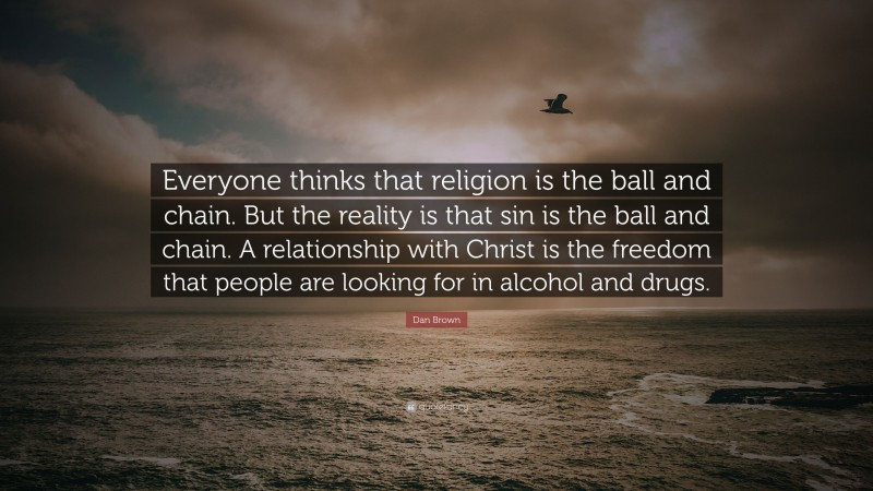 Dan Brown Quote: “Everyone thinks that religion is the ball and chain. But the reality is that sin is the ball and chain. A relationship with Christ is the freedom that people are looking for in alcohol and drugs.”