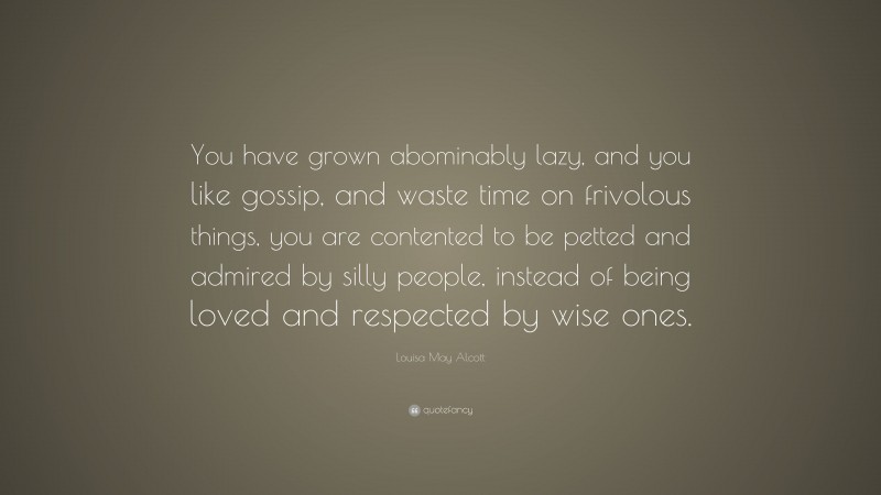 Louisa May Alcott Quote: “You have grown abominably lazy, and you like gossip, and waste time on frivolous things, you are contented to be petted and admired by silly people, instead of being loved and respected by wise ones.”