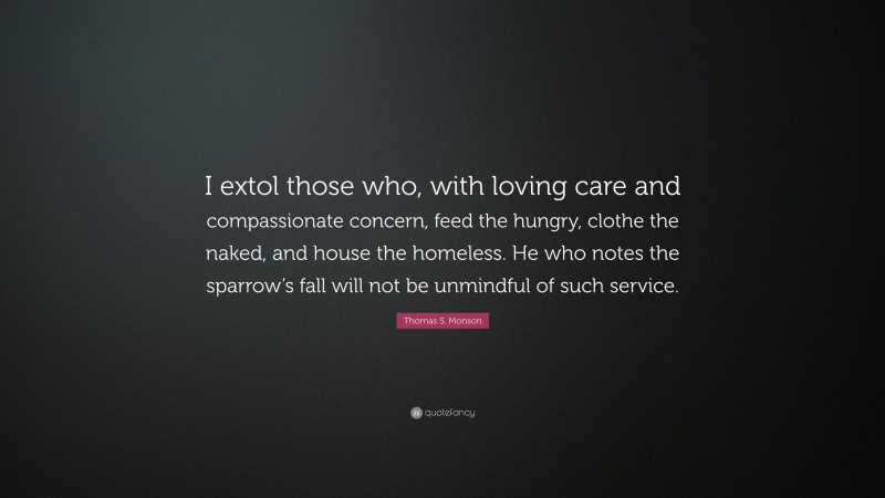 Thomas S. Monson Quote: “I extol those who, with loving care and compassionate concern, feed the hungry, clothe the naked, and house the homeless. He who notes the sparrow’s fall will not be unmindful of such service.”