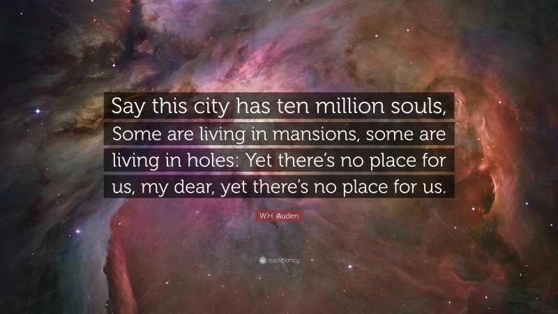 W.H. Auden Quote: “Say this city has ten million souls, Some are living in mansions, some are living in holes: Yet there’s no place for us, my dear, yet there’s no place for us.”
