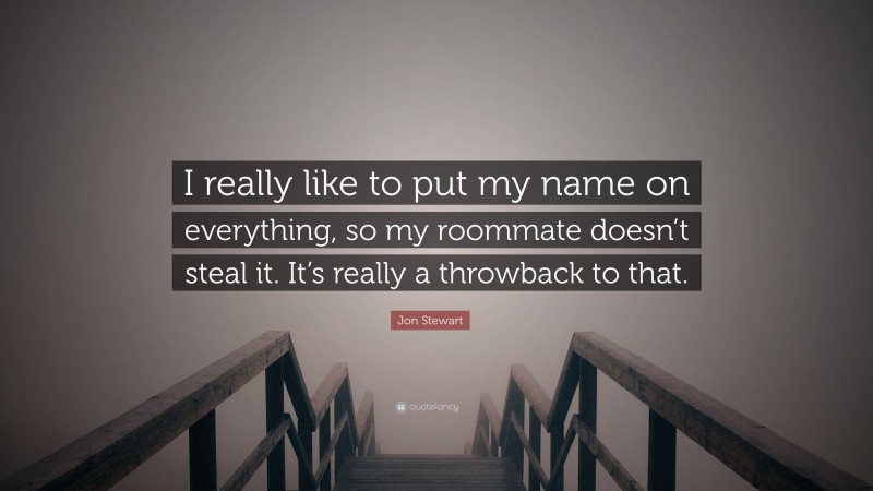 Jon Stewart Quote: “I really like to put my name on everything, so my roommate doesn’t steal it. It’s really a throwback to that.”
