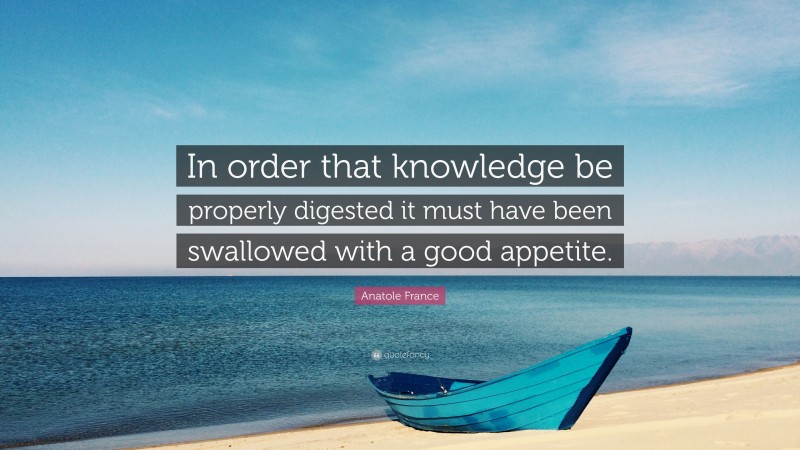 Anatole France Quote: “In order that knowledge be properly digested it must have been swallowed with a good appetite.”