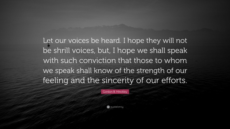 Gordon B. Hinckley Quote: “Let our voices be heard. I hope they will not be shrill voices, but, I hope we shall speak with such conviction that those to whom we speak shall know of the strength of our feeling and the sincerity of our efforts.”