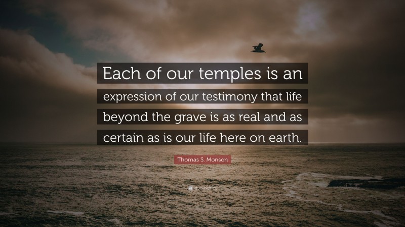 Thomas S. Monson Quote: “Each of our temples is an expression of our testimony that life beyond the grave is as real and as certain as is our life here on earth.”