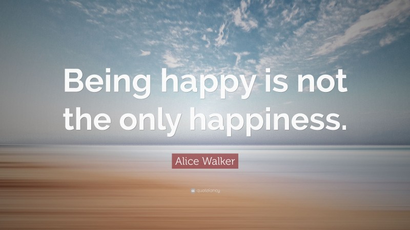 Alice Walker Quote: “Being happy is not the only happiness.”