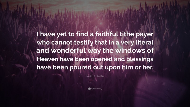 Gordon B. Hinckley Quote: “I have yet to find a faithful tithe payer who cannot testify that in a very literal and wonderful way the windows of Heaven have been opened and blessings have been poured out upon him or her.”