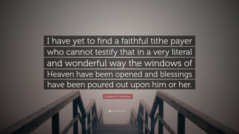 Gordon B. Hinckley Quote: “I have yet to find a faithful tithe payer who cannot testify that in a very literal and wonderful way the windows of Heaven have been opened and blessings have been poured out upon him or her.”