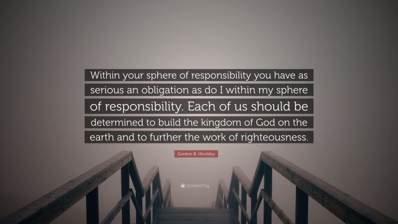Gordon B. Hinckley Quote: “Within your sphere of responsibility you have as serious an obligation as do I within my sphere of responsibility. Each of us should be determined to build the kingdom of God on the earth and to further the work of righteousness.”