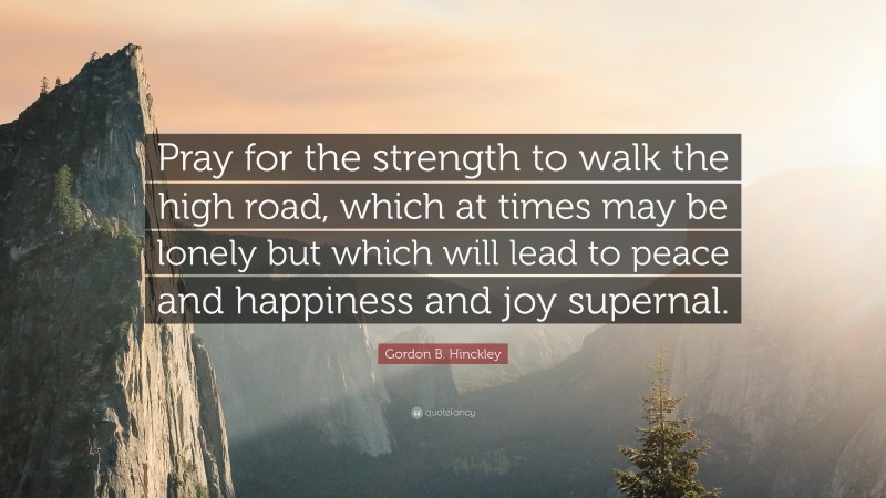 Gordon B. Hinckley Quote: “Pray for the strength to walk the high road, which at times may be lonely but which will lead to peace and happiness and joy supernal.”