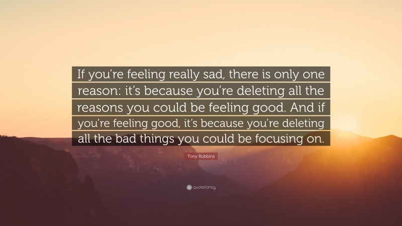 Tony Robbins Quote: “If you’re feeling really sad, there is only one reason: it’s because you’re deleting all the reasons you could be feeling good. And if you’re feeling good, it’s because you’re deleting all the bad things you could be focusing on.”
